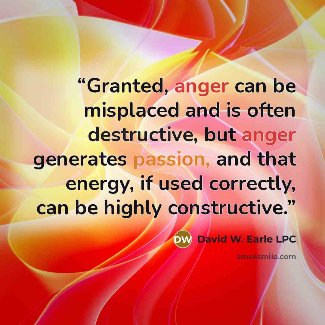 “Granted, anger can be misplaced and is often destructive, but anger generates passion, and that energy, if used correctly, can be highly constructive.” quote by David W. Earle LPC