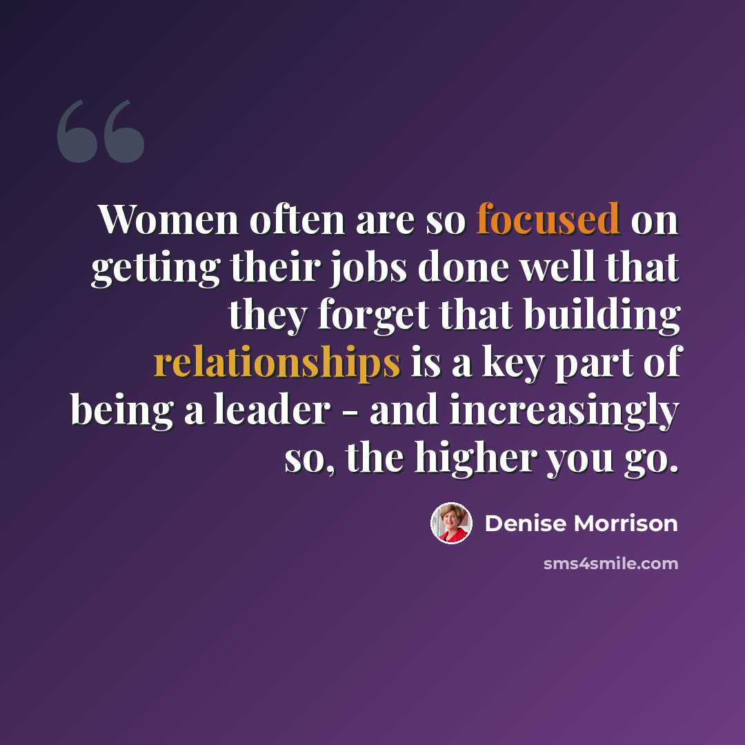 “Women often are so focused on getting their jobs done well that they forget that building relationships is a key part of being a leader - and increasingly so, the higher you go.” quote by Denise Morrison