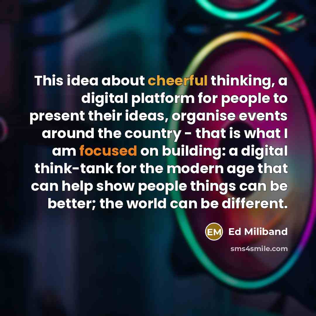 “This idea about cheerful thinking, a digital platform for people to present their ideas, organise events around the country - that is what I am focused on building: a digital think-tank for the modern age that can help show people things can be better; the world can be different.” quote by Ed Miliband