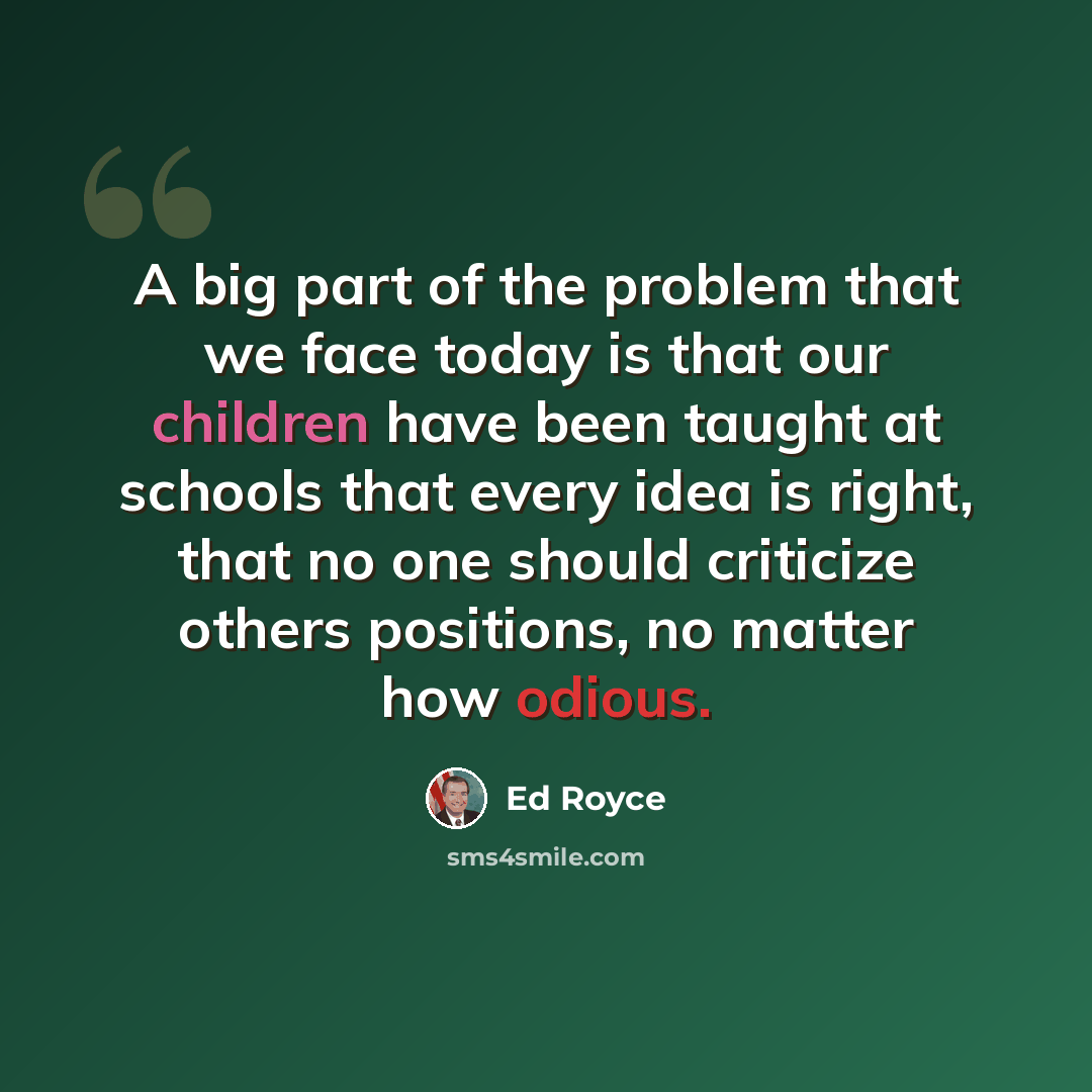 “A big part of the problem that we face today is that our children have been taught at schools that every idea is right, that no one should criticize others positions, no matter how odious.” quote by Ed Royce