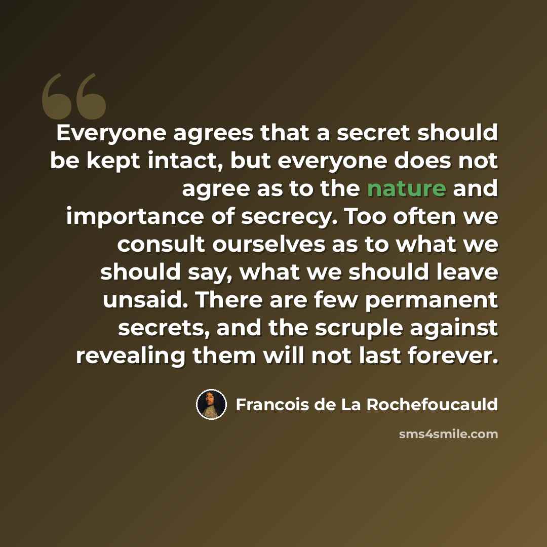 “Everyone agrees that a secret should be kept intact, but everyone does not agree as to the nature and importance of secrecy. Too often we consult ourselves as to what we should say, what we should leave unsaid. There are few permanent secrets, and the scruple against revealing them will not last…” quote by Francois de La Rochefoucauld