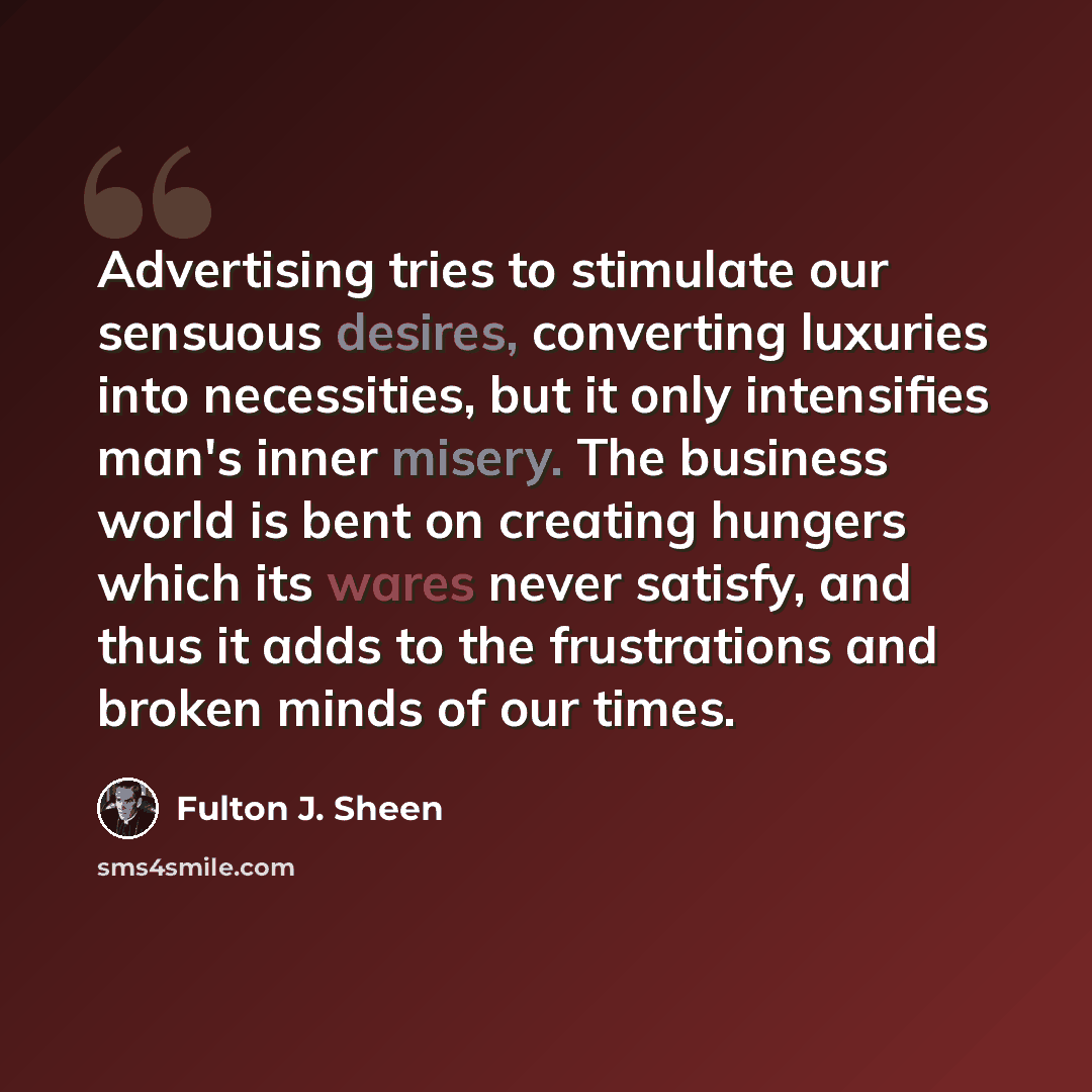“Advertising tries to stimulate our sensuous desires, converting luxuries into necessities, but it only intensifies man's inner misery. The business world is bent on creating hungers which its wares never satisfy, and thus it adds to the frustrations and broken minds of our times.” quote by Fulton J. Sheen