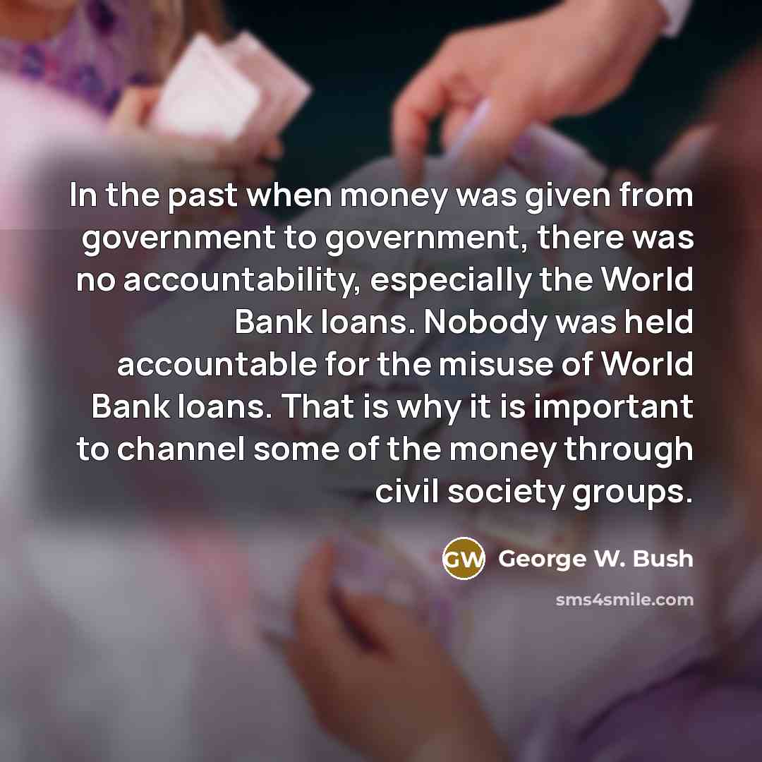 “In the past when money was given from government to government, there was no accountability, especially the World Bank loans. Nobody was held accountable for the misuse of World Bank loans. That is why it is important to channel some of the money through civil society groups.” quote by George W. Bush