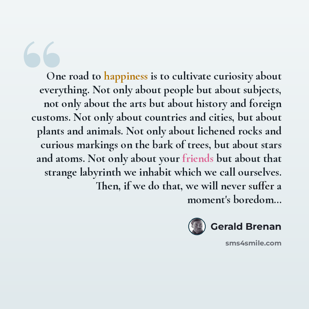 “One road to happiness is to cultivate curiosity about everything. Not only about people but about subjects, not only about the arts but about history and foreign customs. Not only about countries and cities, but about plants and animals. Not only about lichened rocks and curious markings on the…” quote by Gerald Brenan