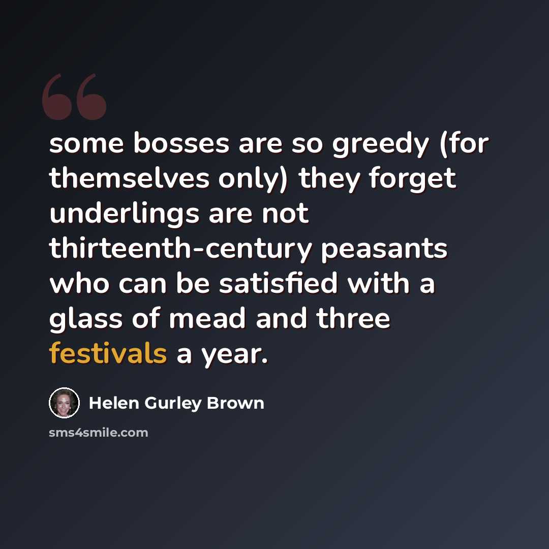 “some bosses are so greedy (for themselves only) they forget underlings are not thirteenth-century peasants who can be satisfied with a glass of mead and three festivals a year.” quote by Helen Gurley Brown
