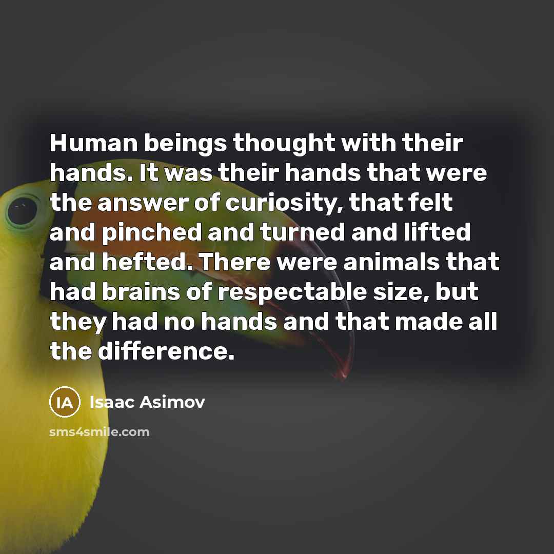 “Human beings thought with their hands. It was their hands that were the answer of curiosity, that felt and pinched and turned and lifted and hefted. There were animals that had brains of respectable size, but they had no hands and that made all the difference.” quote by Isaac Asimov
