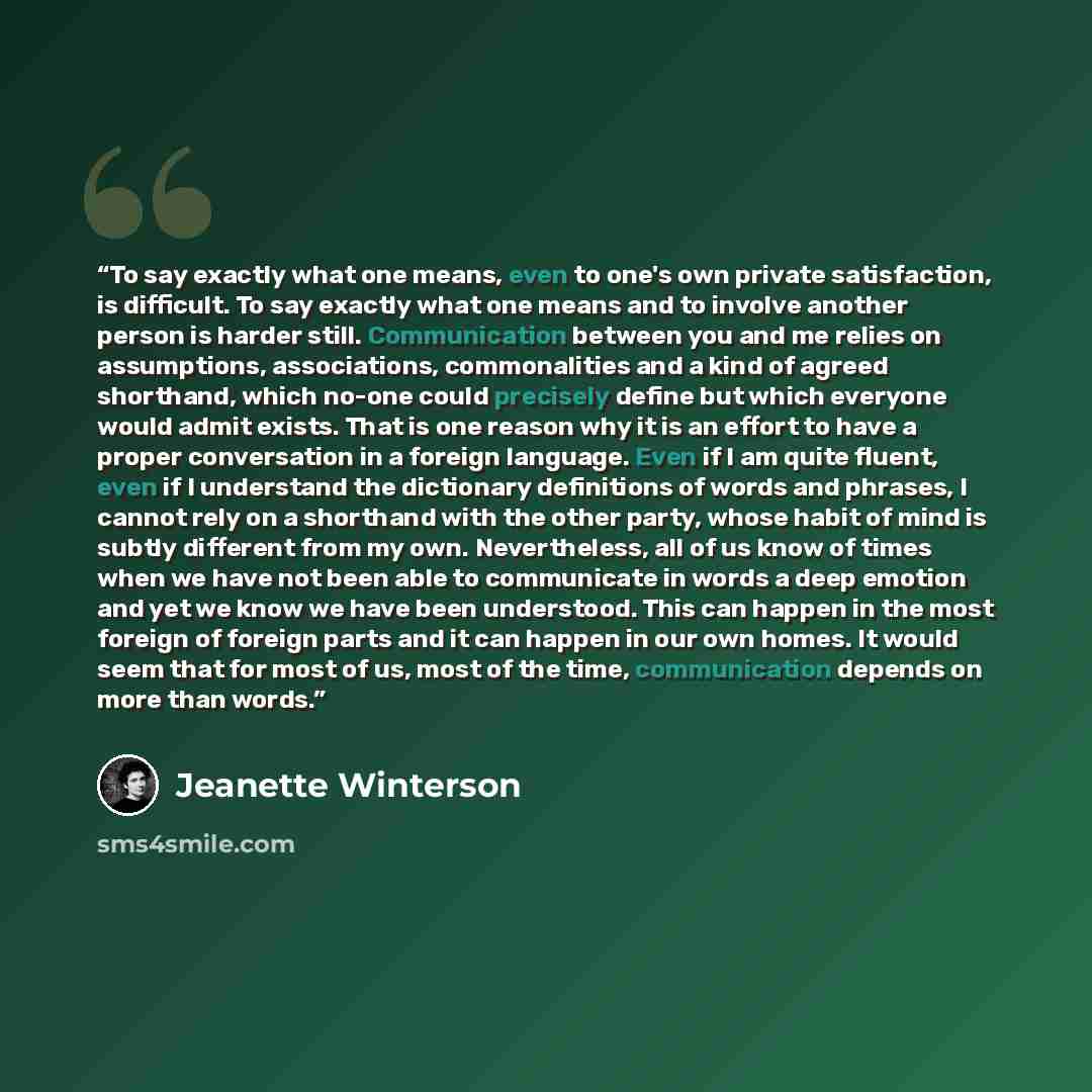 “To say exactly what one means, even to one's own private satisfaction, is difficult. To say exactly what one means and to involve another person is harder still. Communication between you and me relies on assumptions, associations, commonalities and a kind of agreed shorthand, which no-one could…” quote by Jeanette Winterson