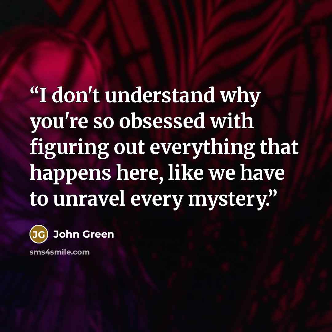 “I don't understand why you're so obsessed with figuring out everything that happens here, like we have to unravel every mystery.” quote by John Green