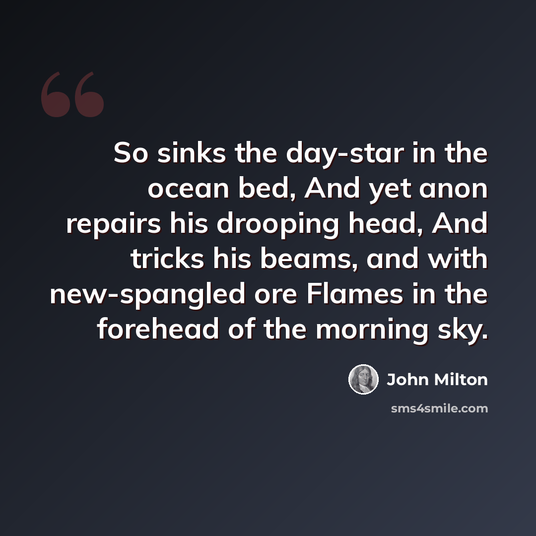 “So sinks the day-star in the ocean bed, And yet anon repairs his drooping head, And tricks his beams, and with new-spangled ore Flames in the forehead of the morning sky.” quote by John Milton
