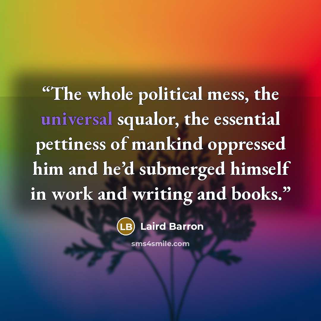 “The whole political mess, the universal squalor, the essential pettiness of mankind oppressed him and he’d submerged himself in work and writing and books.” quote by Laird Barron