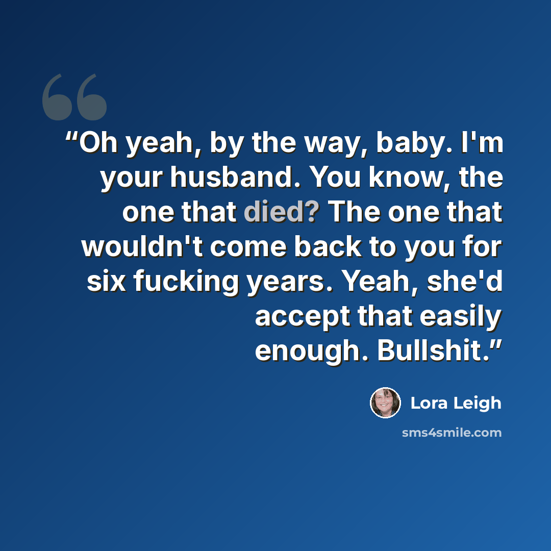 “Oh yeah, by the way, baby. I'm your husband. You know, the one that died? The one that wouldn't come back to you for six fucking years. Yeah, she'd accept that easily enough. Bullshit.” quote by Lora Leigh