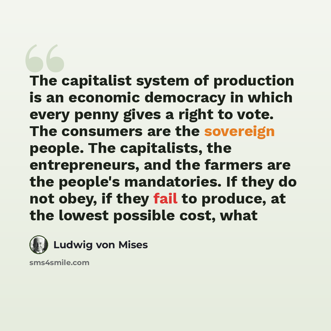 “The capitalist system of production is an economic democracy in which every penny gives a right to vote. The consumers are the sovereign people. The capitalists, the entrepreneurs, and the farmers are the people's mandatories. If they do not obey, if they fail to produce, at the lowest possible…” quote by Ludwig von Mises