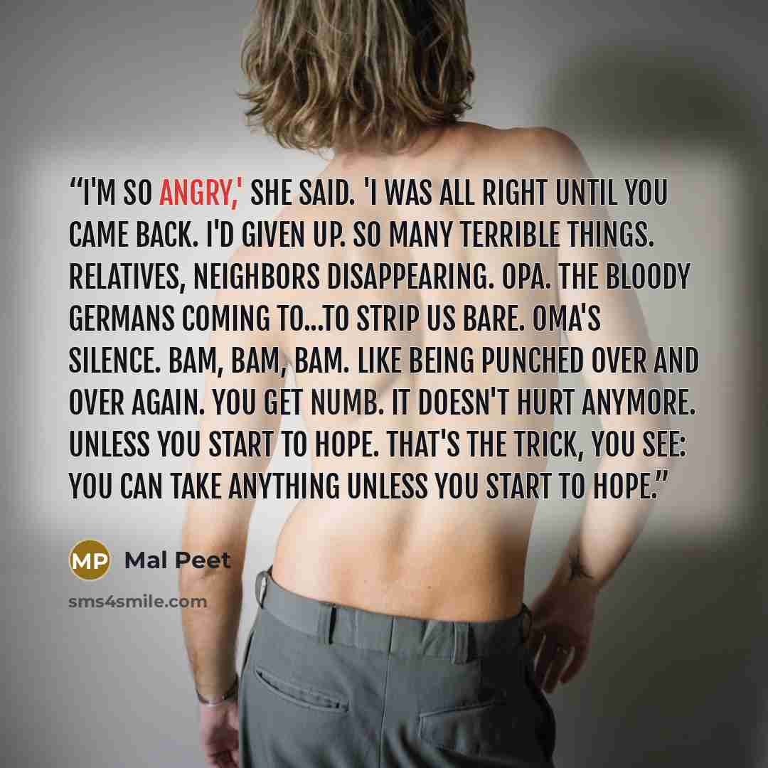 “I'm so angry,' she said. 'I was all right until you came back. I'd given up. So many terrible things. Relatives, neighbors disappearing. Opa. The bloody Germans coming to...to strip us bare. Oma's silence. Bam, bam, bam. Like being punched over and over again. You get numb. It doesn't hurt…” quote by Mal Peet