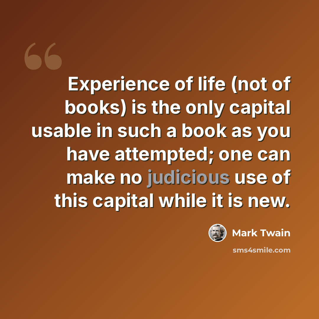 “Experience of life (not of books) is the only capital usable in such a book as you have attempted; one can make no judicious use of this capital while it is new.” quote by Mark Twain