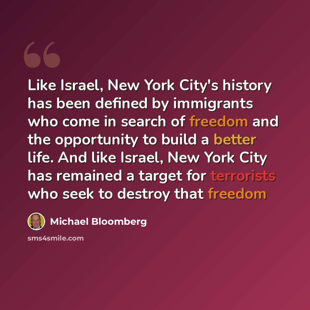 “Like Israel, New York City's history has been defined by immigrants who come in search of freedom and the opportunity to build a better life. And like Israel, New York City has remained a target for terrorists who seek to destroy that freedom” quote by Michael Bloomberg