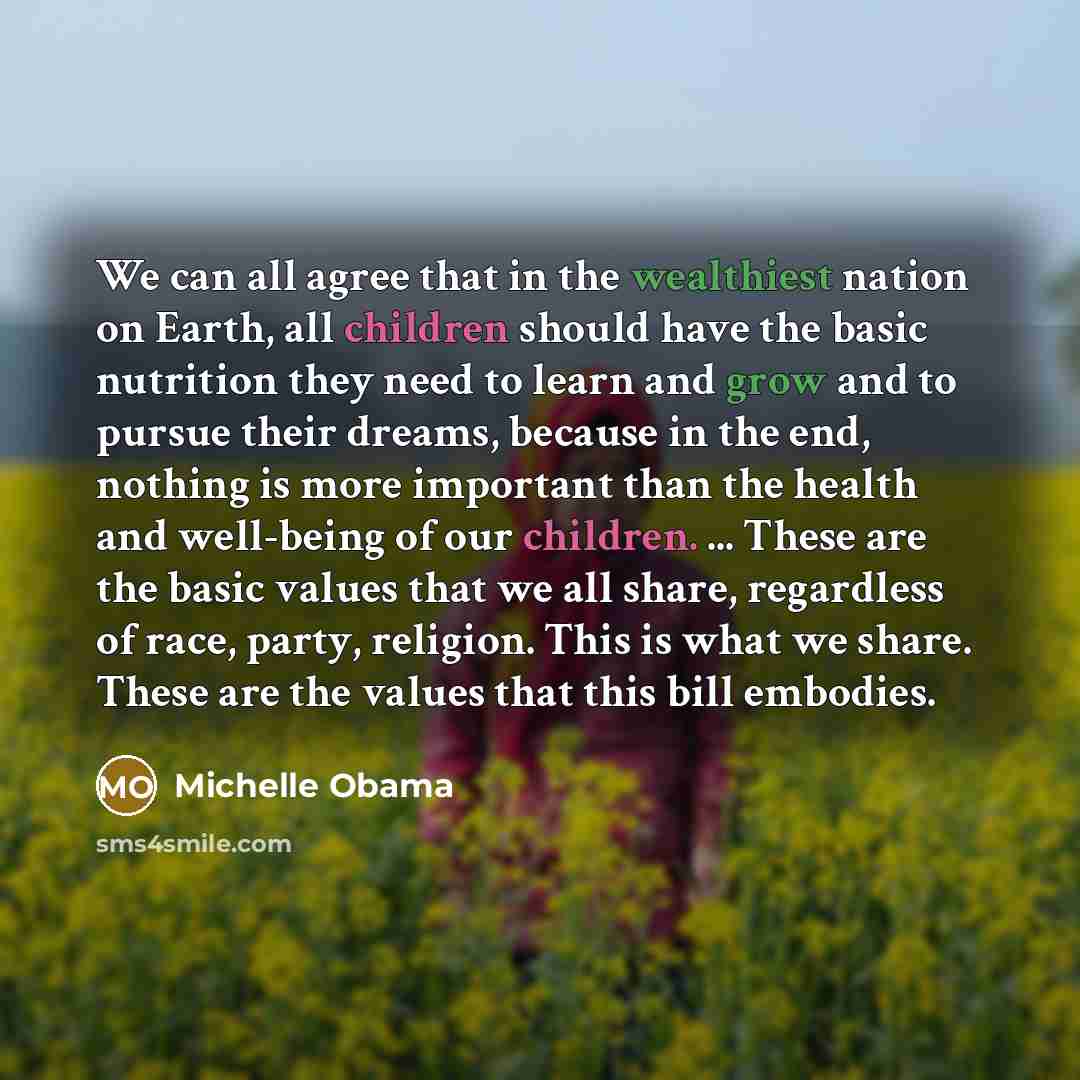 “We can all agree that in the wealthiest nation on Earth, all children should have the basic nutrition they need to learn and grow and to pursue their dreams, because in the end, nothing is more important than the health and well-being of our children. ... These are the basic values that we all…” quote by Michelle Obama