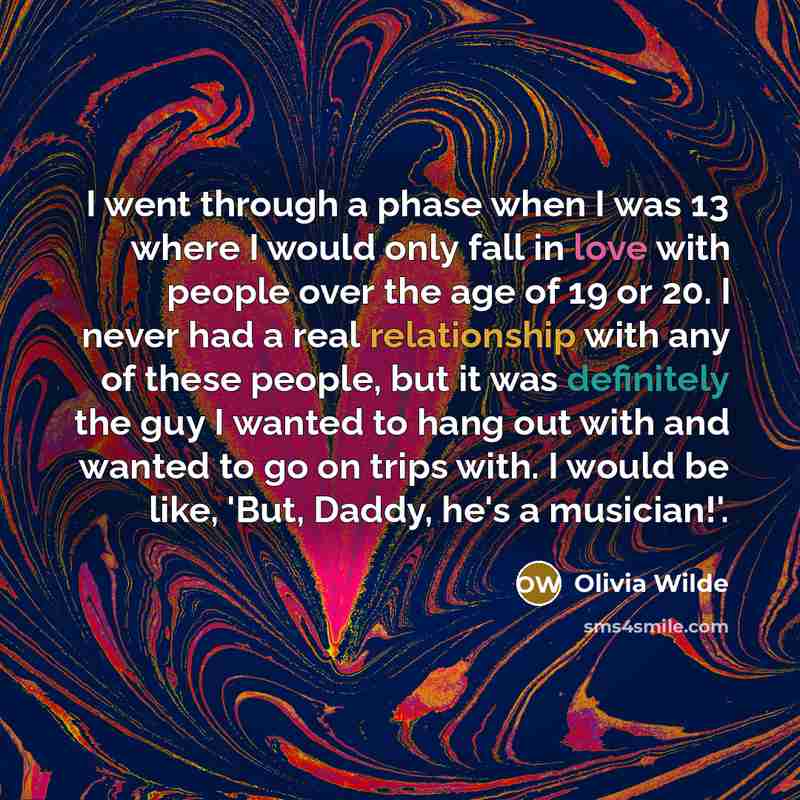 “I went through a phase when I was 13 where I would only fall in love with people over the age of 19 or 20. I never had a real relationship with any of these people, but it was definitely the guy I wanted to hang out with and wanted to go on trips with. I would be like, 'But, Daddy, he's a…” quote by Olivia Wilde