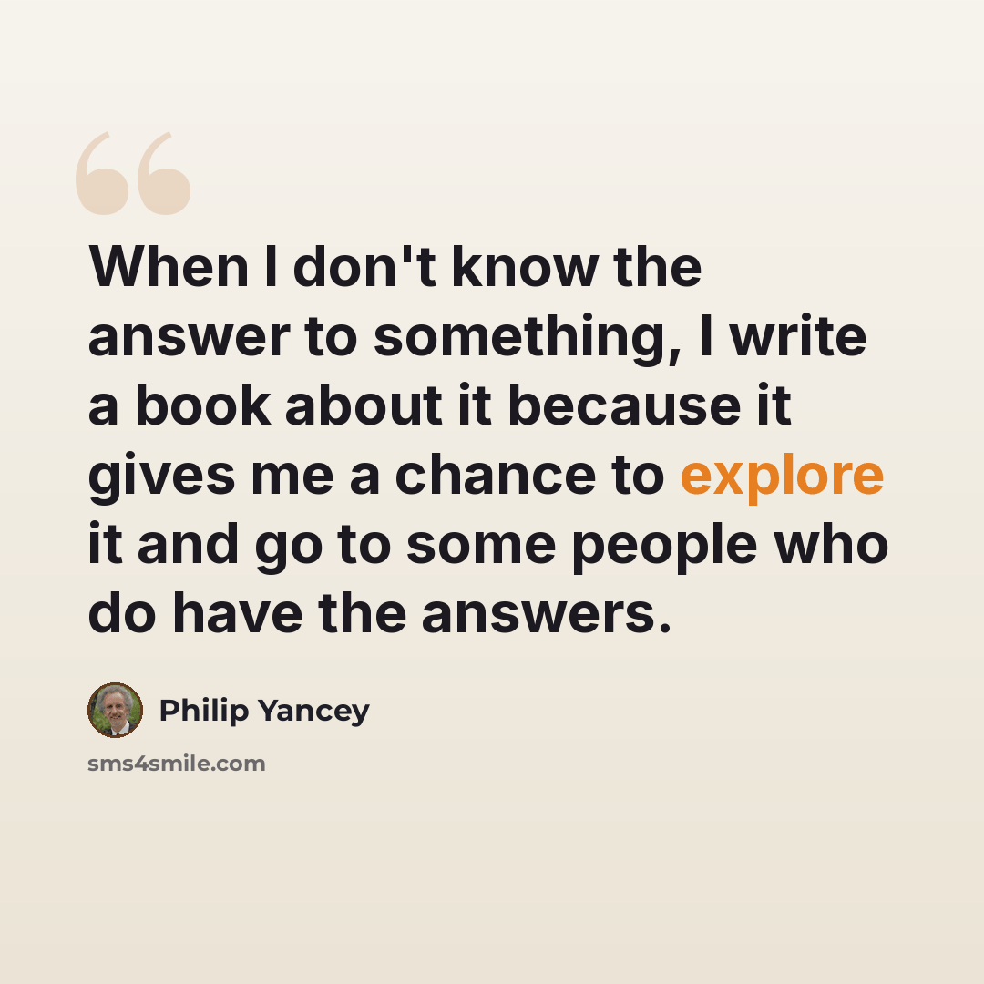 “When I don't know the answer to something, I write a book about it because it gives me a chance to explore it and go to some people who do have the answers.” quote by Philip Yancey