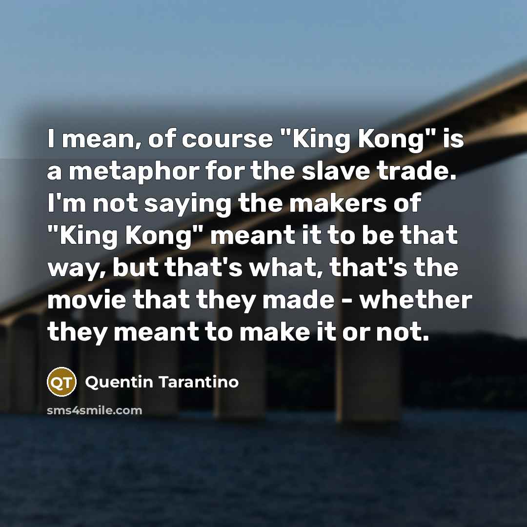 “I mean, of course "King Kong" is a metaphor for the slave trade. I'm not saying the makers of "King Kong" meant it to be that way, but that's what, that's the movie that they made - whether they meant to make it or not.” quote by Quentin Tarantino
