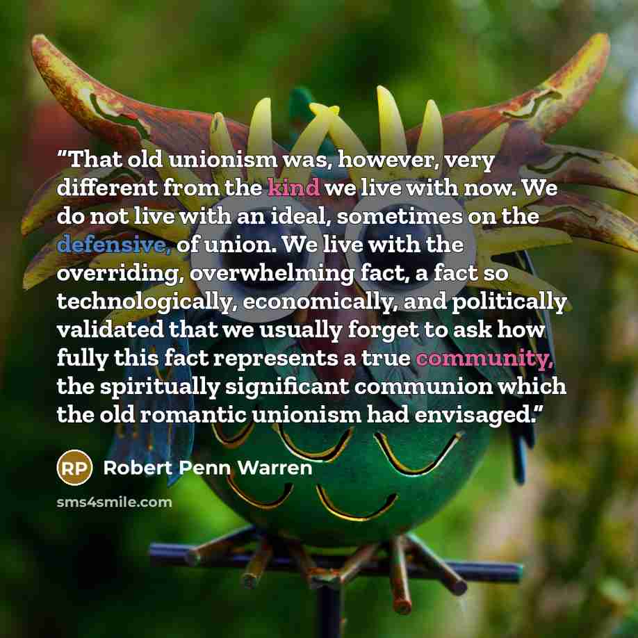 “That old unionism was, however, very different from the kind we live with now. We do not live with an ideal, sometimes on the defensive, of union. We live with the overriding, overwhelming fact, a fact so technologically, economically, and politically validated that we usually forget to ask how…” quote by Robert Penn Warren