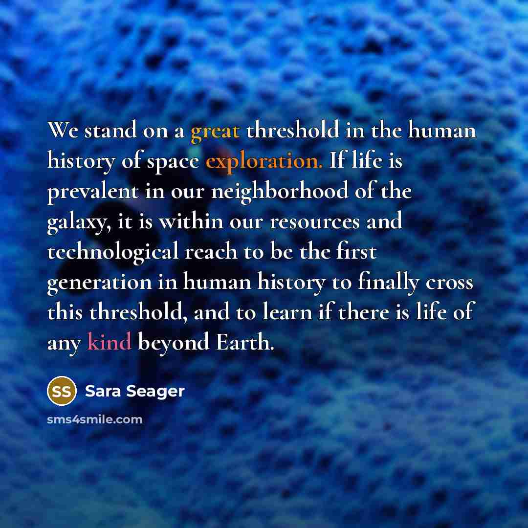 “We stand on a great threshold in the human history of space exploration. If life is prevalent in our neighborhood of the galaxy, it is within our resources and technological reach to be the first generation in human history to finally cross this threshold, and to learn if there is life of any kind…” quote by Sara Seager
