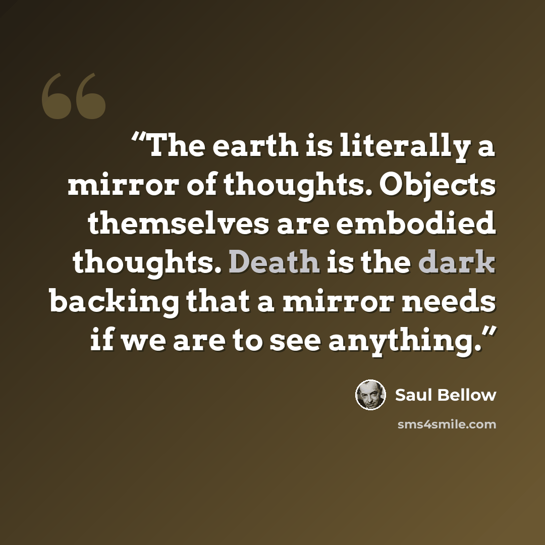 “The earth is literally a mirror of thoughts. Objects themselves are embodied thoughts. Death is the dark backing that a mirror needs if we are to see anything.” quote by Saul Bellow
