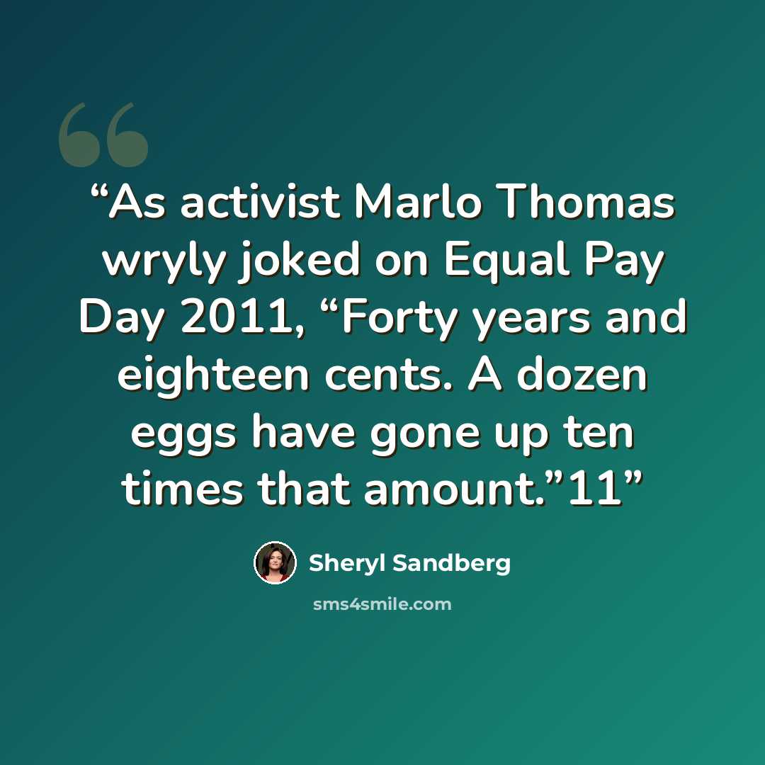 “As activist Marlo Thomas wryly joked on Equal Pay Day 2011, “Forty years and eighteen cents. A dozen eggs have gone up ten times that amount.”11” quote by Sheryl Sandberg