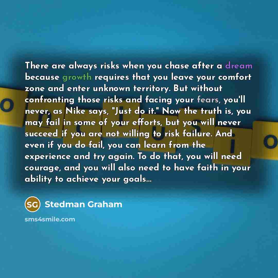 “There are always risks when you chase after a dream because growth requires that you leave your comfort zone and enter unknown territory. But without confronting those risks and facing your fears, you'll never, as Nike says, "Just do it." Now the truth is, you may fail in some of your efforts, but…” quote by Stedman Graham