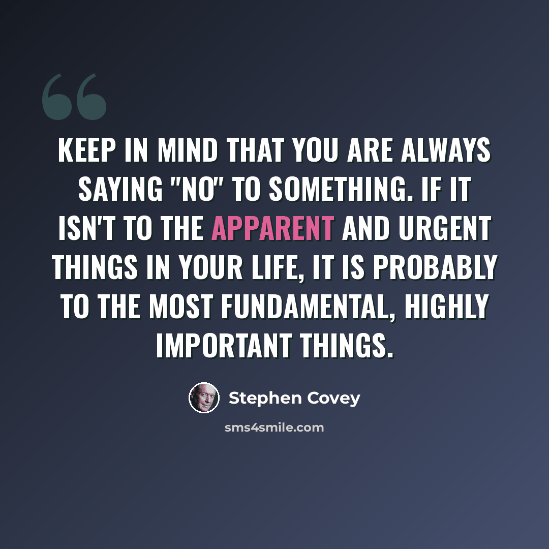 “Keep in mind that you are always saying "no" to something. If it isn't to the apparent and urgent things in your life, it is probably to the most fundamental, highly important things.” quote by Stephen Covey