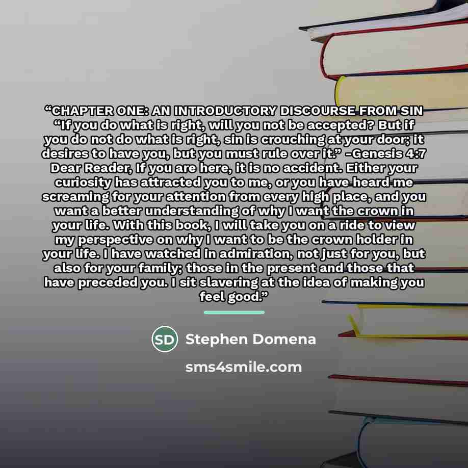 “CHAPTER ONE: AN INTRODUCTORY DISCOURSE FROM SIN “If you do what is right, will you not be accepted? But if you do not do what is right, sin is crouching at your door; it desires to have you, but you must rule over it.” -Genesis 4:7 Dear Reader, If you are here, it is no accident. Either your…” quote by Stephen Domena