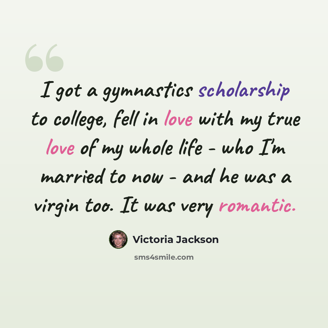“I got a gymnastics scholarship to college, fell in love with my true love of my whole life - who I'm married to now - and he was a virgin too. It was very romantic.” quote by Victoria Jackson