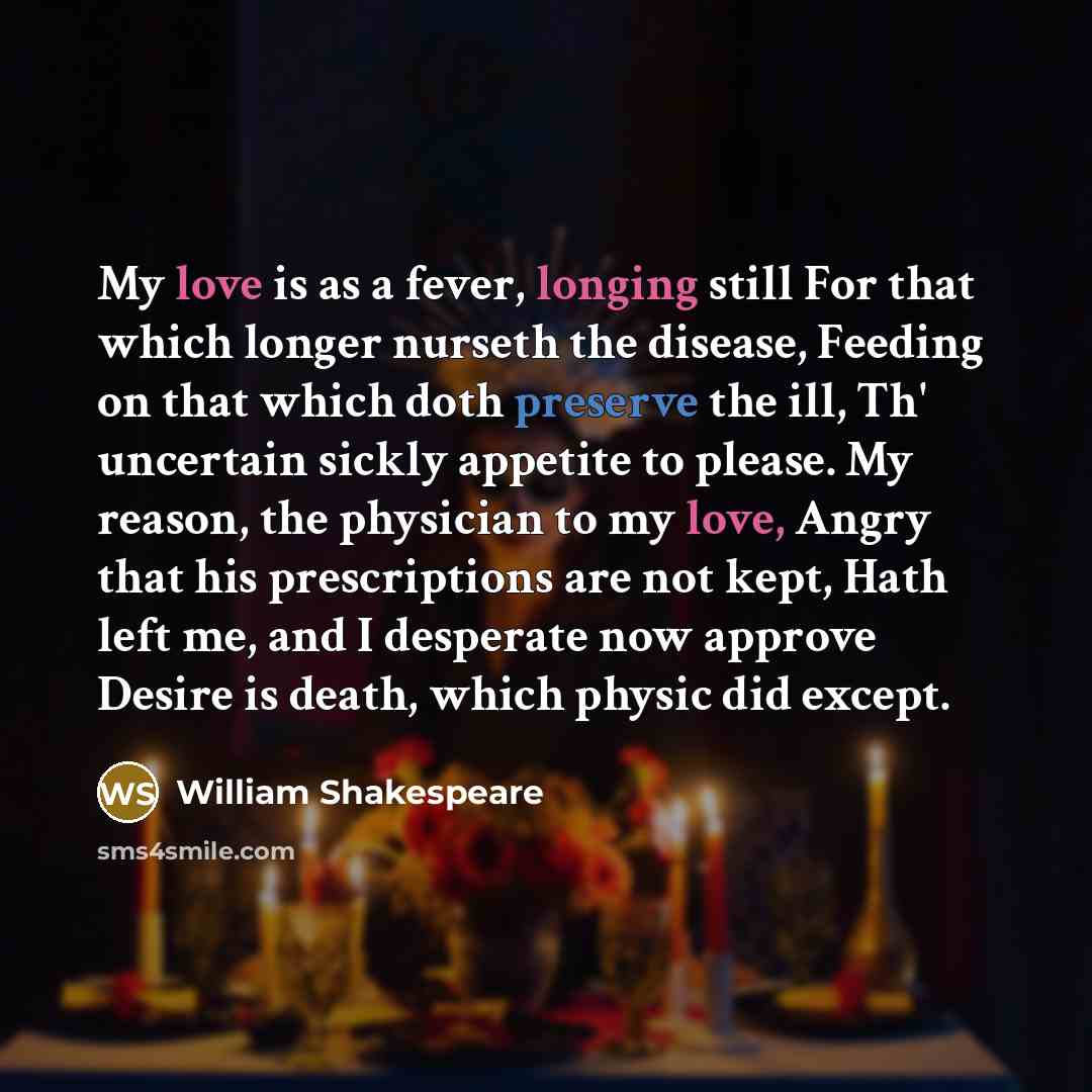 “My love is as a fever, longing still For that which longer nurseth the disease, Feeding on that which doth preserve the ill, Th' uncertain sickly appetite to please. My reason, the physician to my love, Angry that his prescriptions are not kept, Hath left me, and I desperate now approve Desire is…” quote by William Shakespeare