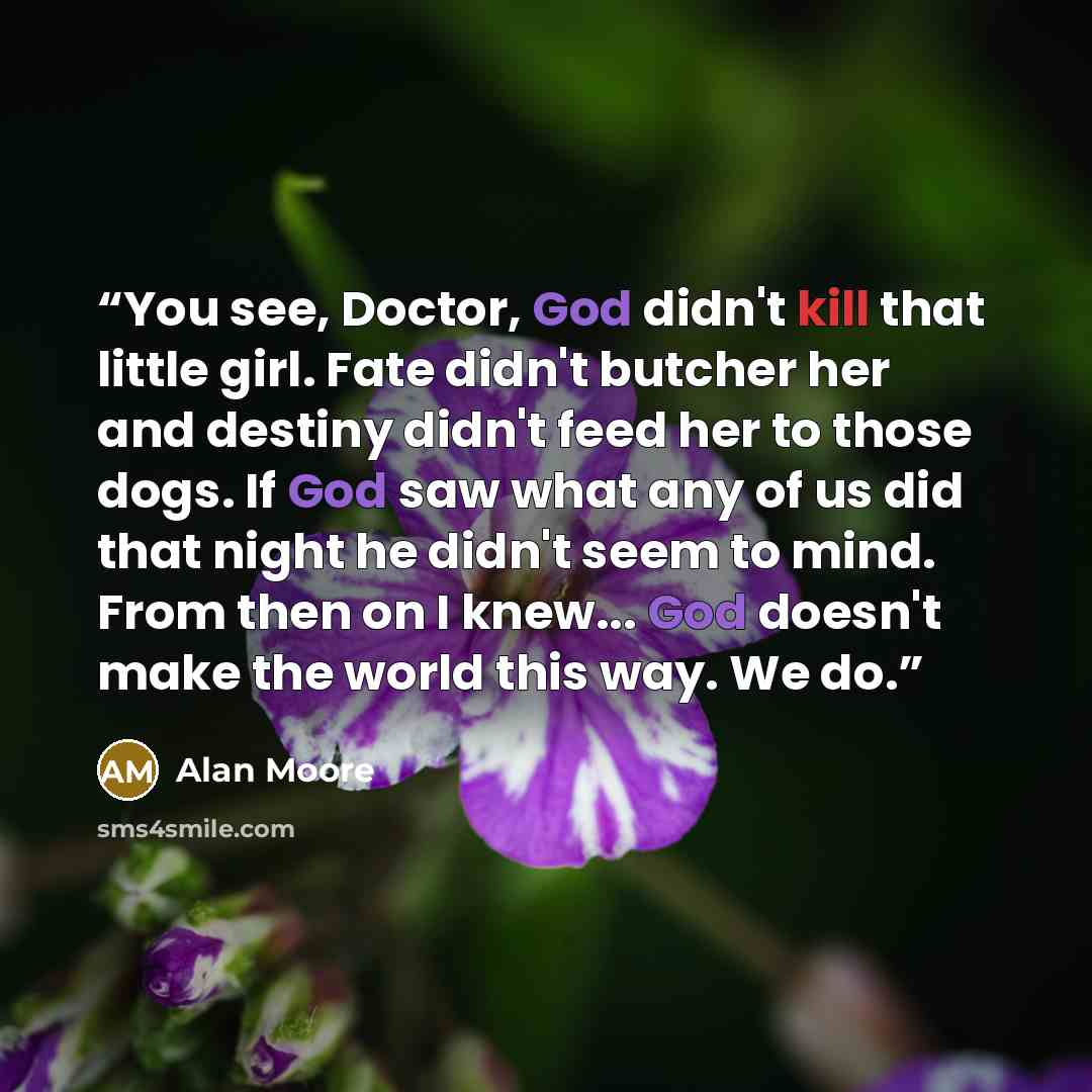 “You see, Doctor, God didn't kill that little girl. Fate didn't butcher her and destiny didn't feed her to those dogs. If God saw what any of us did that night he didn't seem to mind. From then on I knew... God doesn't make the world this way. We do.” quote by Alan Moore