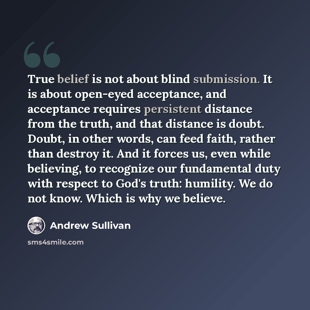 “True belief is not about blind submission. It is about open-eyed acceptance, and acceptance requires persistent distance from the truth, and that distance is doubt. Doubt, in other words, can feed faith, rather than destroy it. And it forces us, even while believing, to recognize our fundamental…” quote by Andrew Sullivan