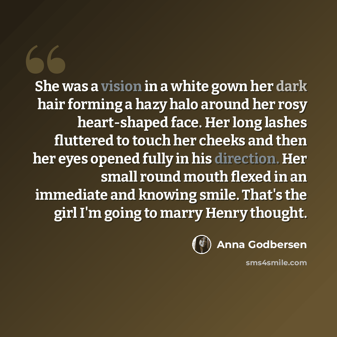 “She was a vision in a white gown her dark hair forming a hazy halo around her rosy heart-shaped face. Her long lashes fluttered to touch her cheeks and then her eyes opened fully in his direction. Her small round mouth flexed in an immediate and knowing smile. That's the girl I'm going to marry…” quote by Anna Godbersen