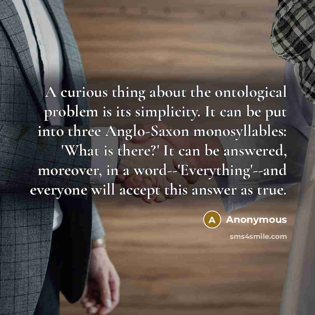 “A curious thing about the ontological problem is its simplicity. It can be put into three Anglo-Saxon monosyllables: 'What is there?' It can be answered, moreover, in a word--'Everything'--and everyone will accept this answer as true.” quote by Anonymous