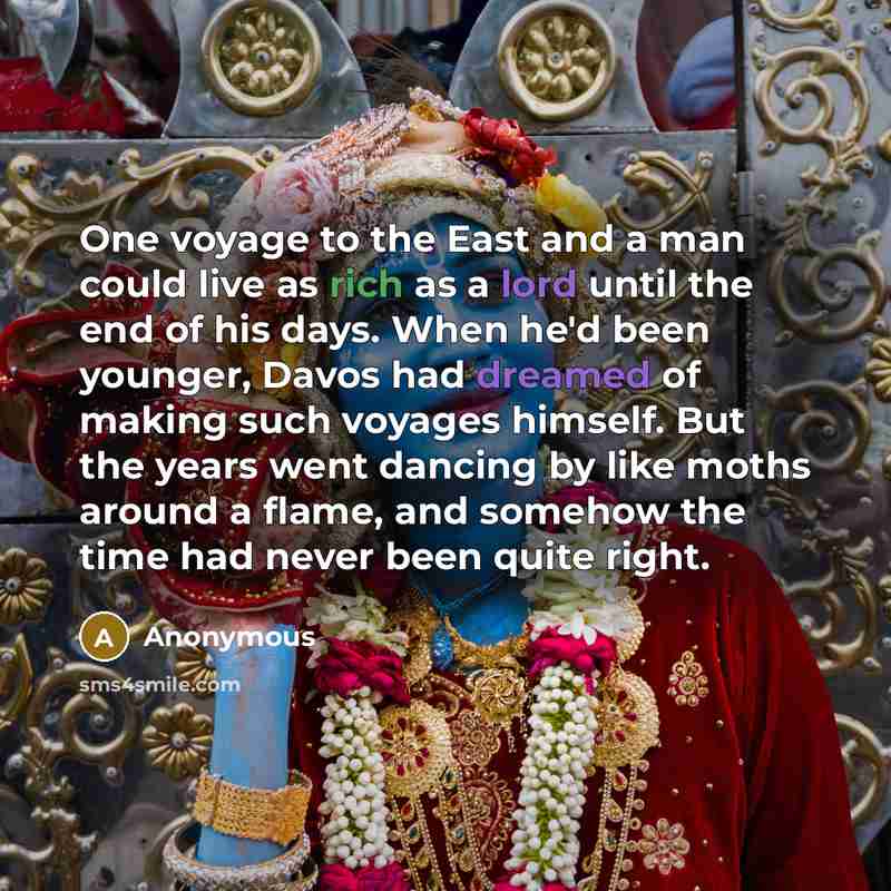 “One voyage to the East and a man could live as rich as a lord until the end of his days. When he'd been younger, Davos had dreamed of making such voyages himself. But the years went dancing by like moths around a flame, and somehow the time had never been quite right.” quote by Anonymous