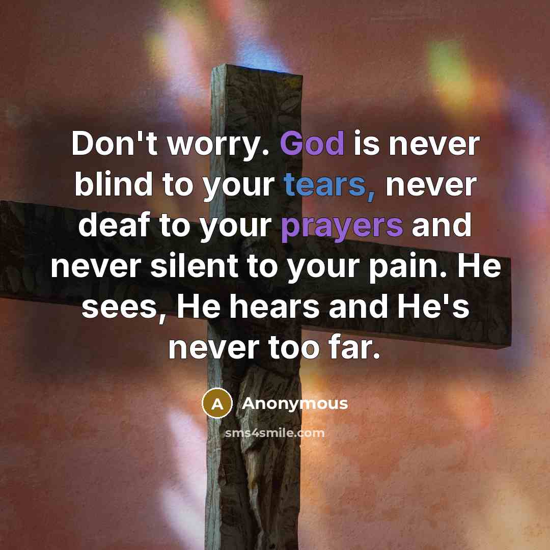 “Don't worry. God is never blind to your tears, never deaf to your prayers and never silent to your pain. He sees, He hears and He's never too far.” quote by Anonymous