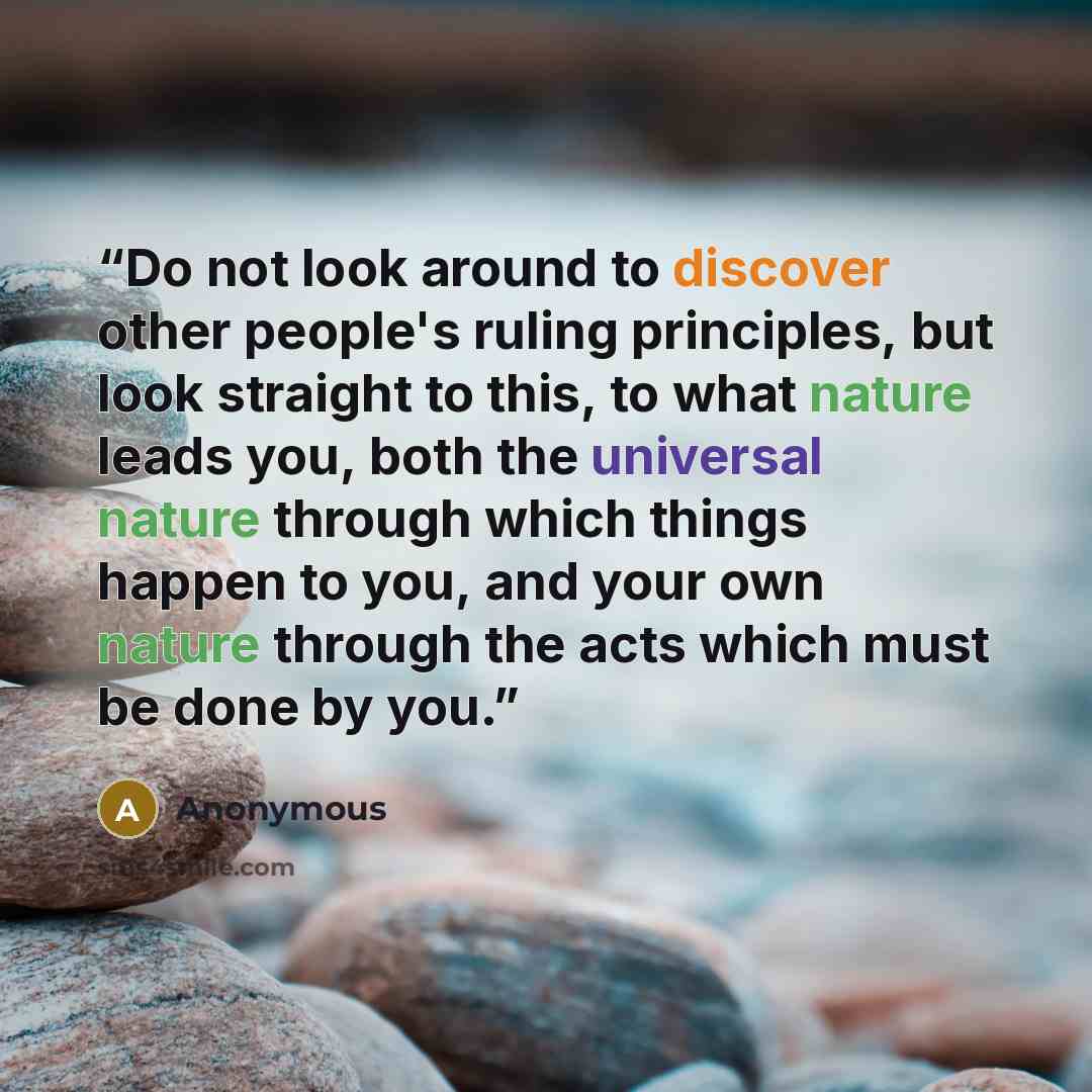 “Do not look around to discover other people's ruling principles, but look straight to this, to what nature leads you, both the universal nature through which things happen to you, and your own nature through the acts which must be done by you.” quote by Anonymous