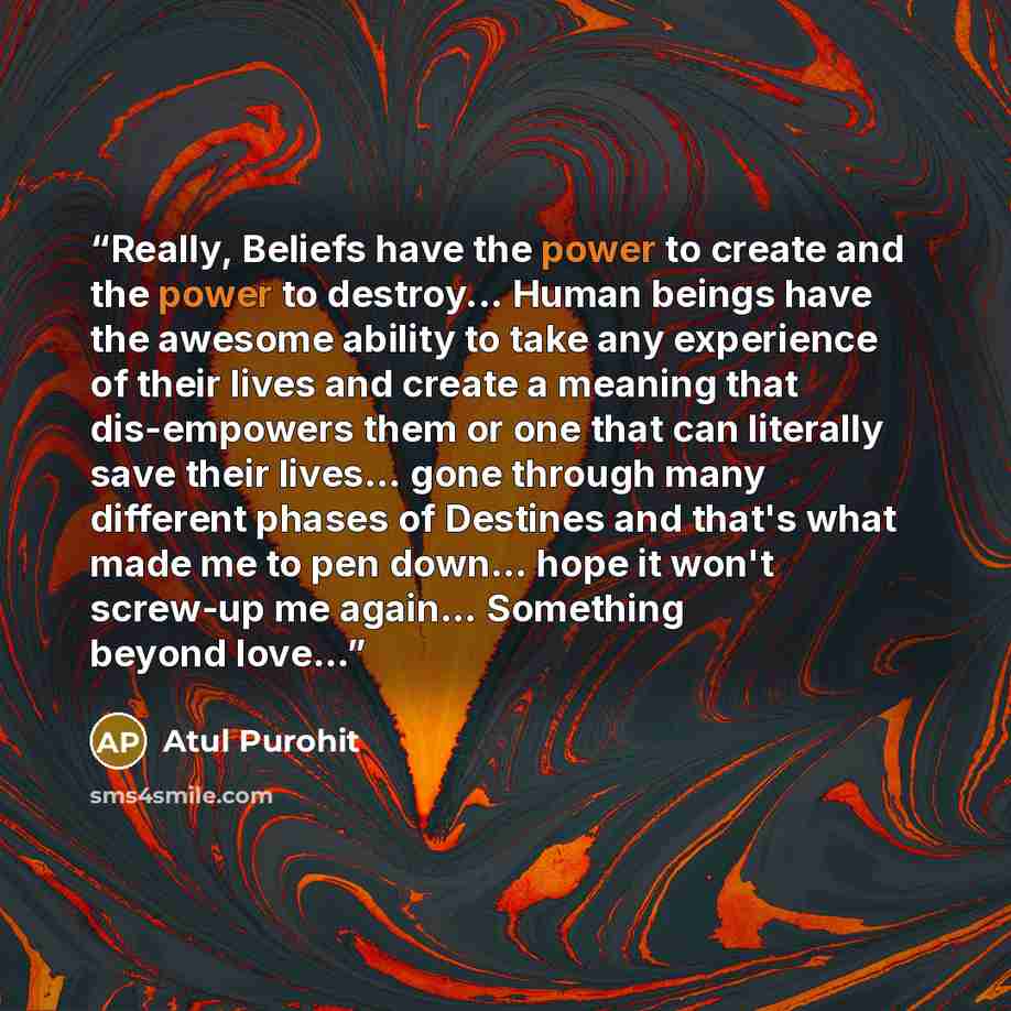 “Really, Beliefs have the power to create and the power to destroy... Human beings have the awesome ability to take any experience of their lives and create a meaning that dis-empowers them or one that can literally save their lives… gone through many different phases of Destines and that's what…” quote by Atul Purohit