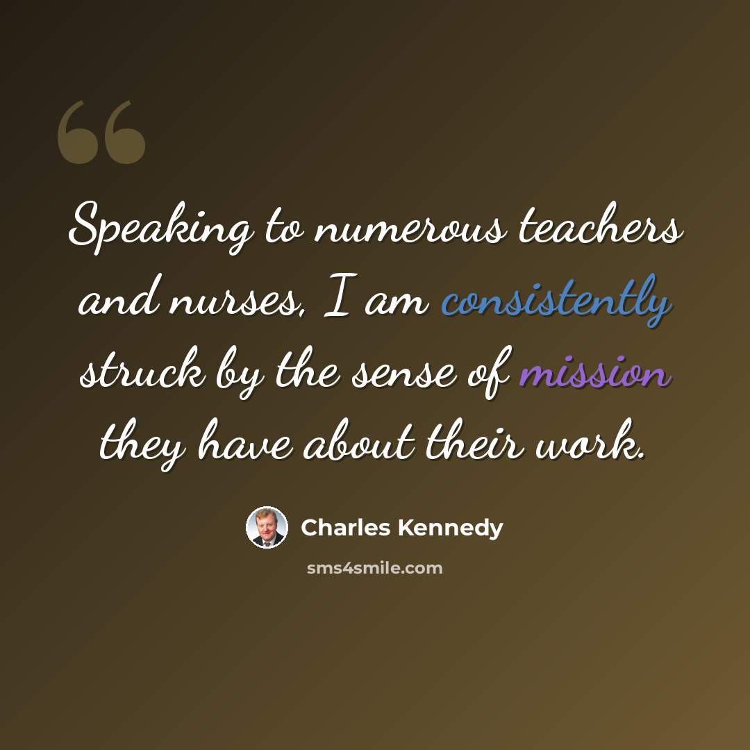 “Speaking to numerous teachers and nurses, I am consistently struck by the sense of mission they have about their work.” quote by Charles Kennedy