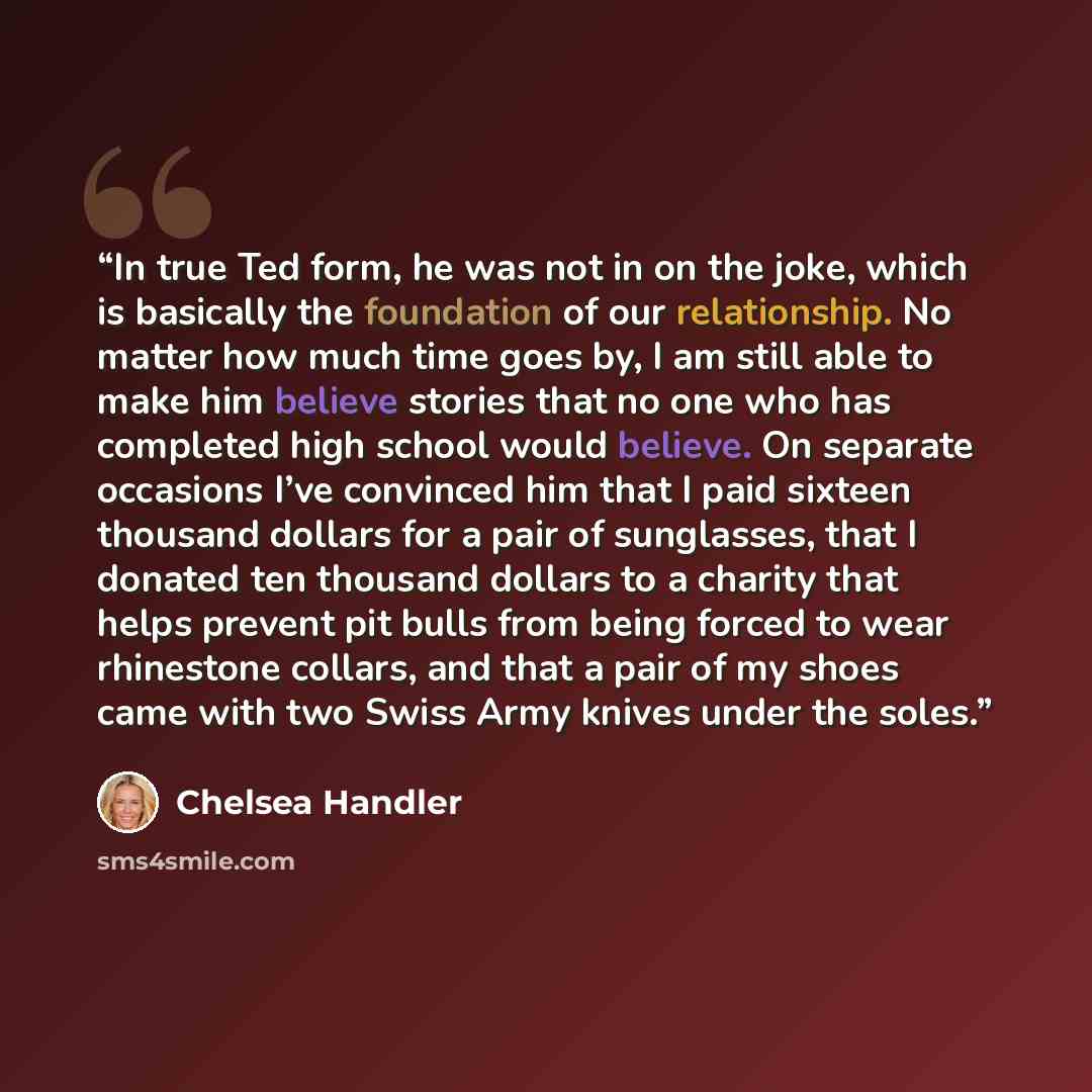 “In true Ted form, he was not in on the joke, which is basically the foundation of our relationship. No matter how much time goes by, I am still able to make him believe stories that no one who has completed high school would believe. On separate occasions I’ve convinced him that I paid sixteen…” quote by Chelsea Handler