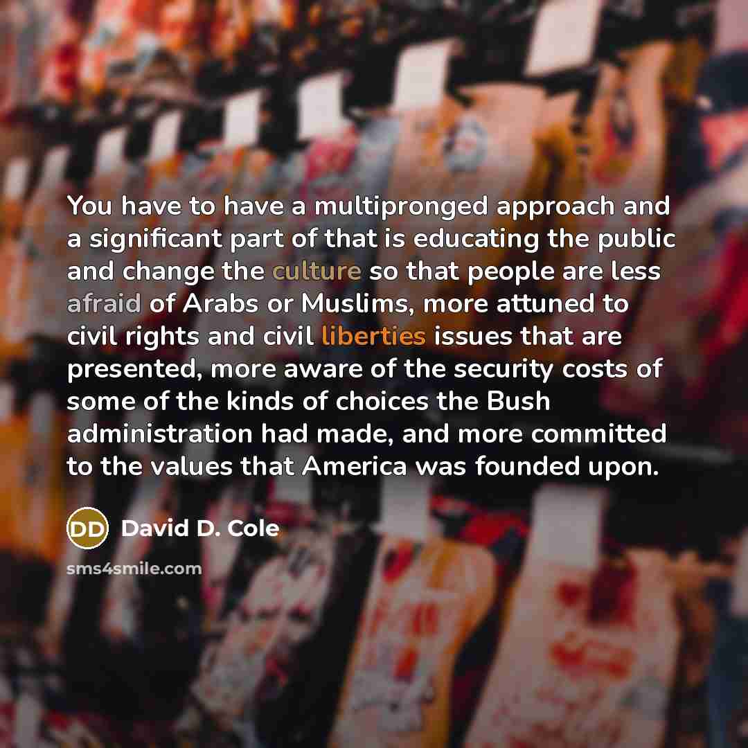 “You have to have a multipronged approach and a significant part of that is educating the public and change the culture so that people are less afraid of Arabs or Muslims, more attuned to civil rights and civil liberties issues that are presented, more aware of the security costs of some of the…” quote by David D. Cole