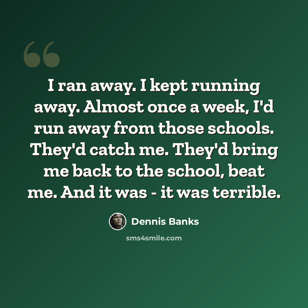 “I ran away. I kept running away. Almost once a week, I'd run away from those schools. They'd catch me. They'd bring me back to the school, beat me. And it was - it was terrible.” quote by Dennis Banks
