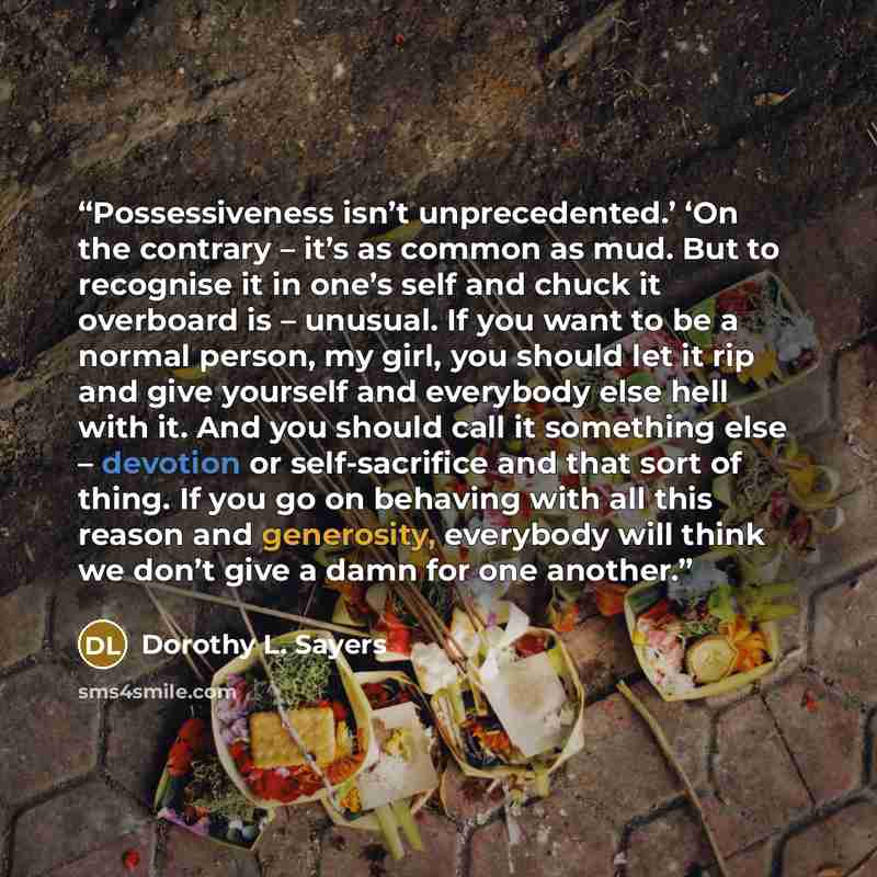 “Possessiveness isn’t unprecedented.’ ‘On the contrary – it’s as common as mud. But to recognise it in one’s self and chuck it overboard is – unusual. If you want to be a normal person, my girl, you should let it rip and give yourself and everybody else hell with it. And you should call it…” quote by Dorothy L. Sayers
