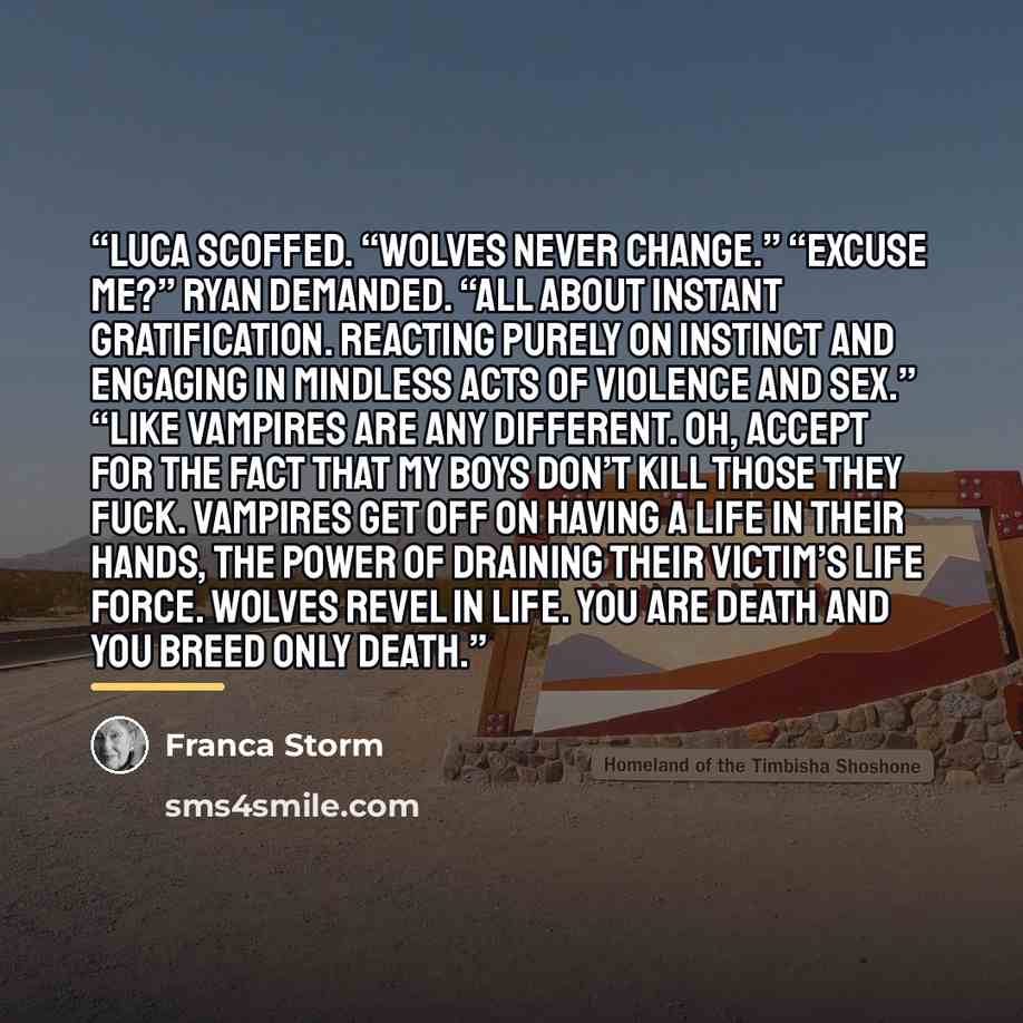 “Luca scoffed. “Wolves never change.” “Excuse me?” Ryan demanded. “All about instant gratification. Reacting purely on instinct and engaging in mindless acts of violence and sex.” “Like vampires are any different. Oh, accept for the fact that my boys don’t kill those they fuck. Vampires get off on…” quote by Franca Storm