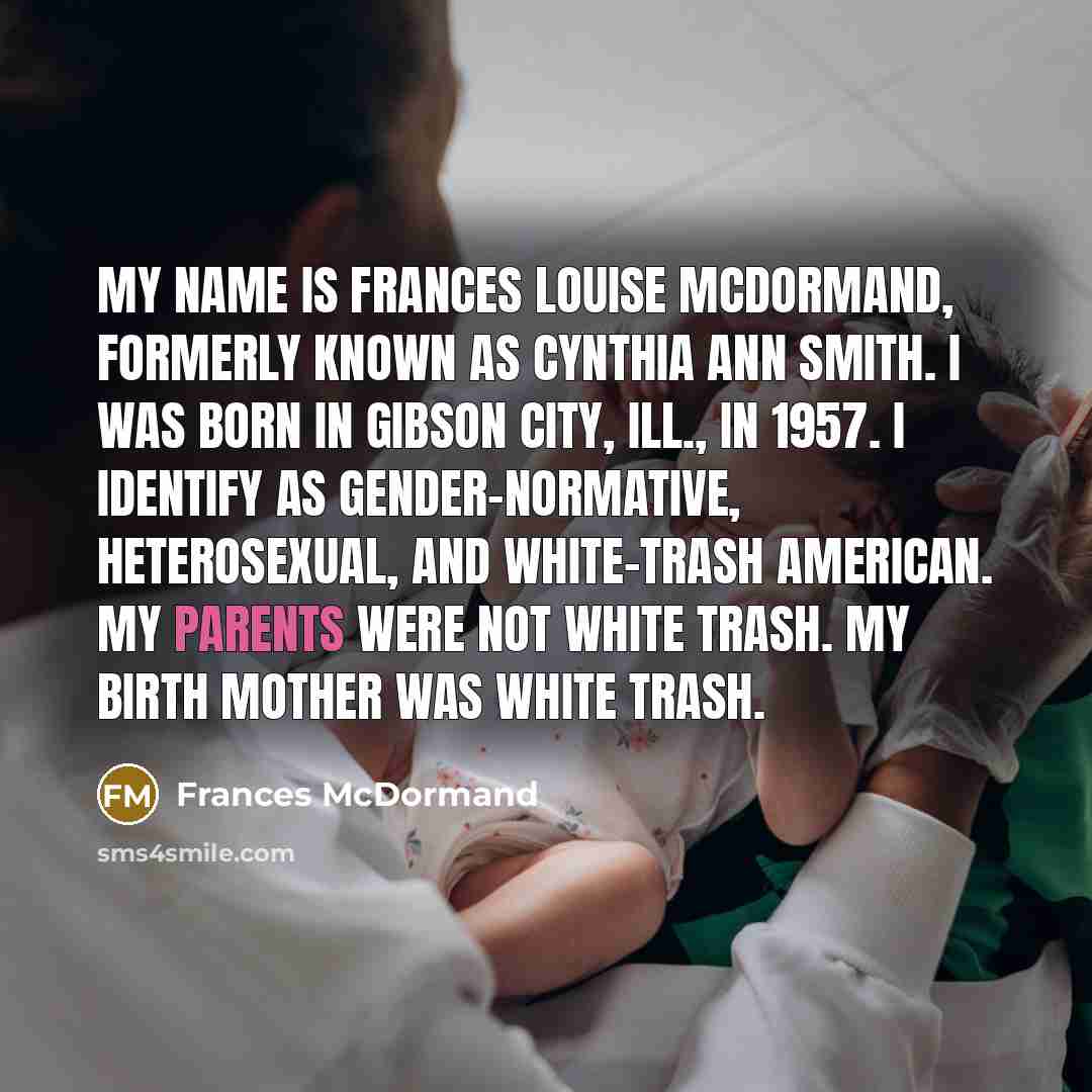 “My name is Frances Louise McDormand, formerly known as Cynthia Ann Smith. I was born in Gibson City, Ill., in 1957. I identify as gender-normative, heterosexual, and white-trash American. My parents were not white trash. My birth mother was white trash.” quote by Frances McDormand
