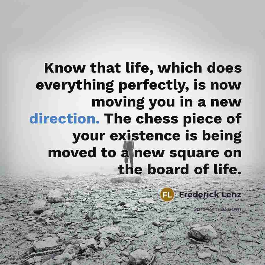 “Know that life, which does everything perfectly, is now moving you in a new direction. The chess piece of your existence is being moved to a new square on the board of life.” quote by Frederick Lenz