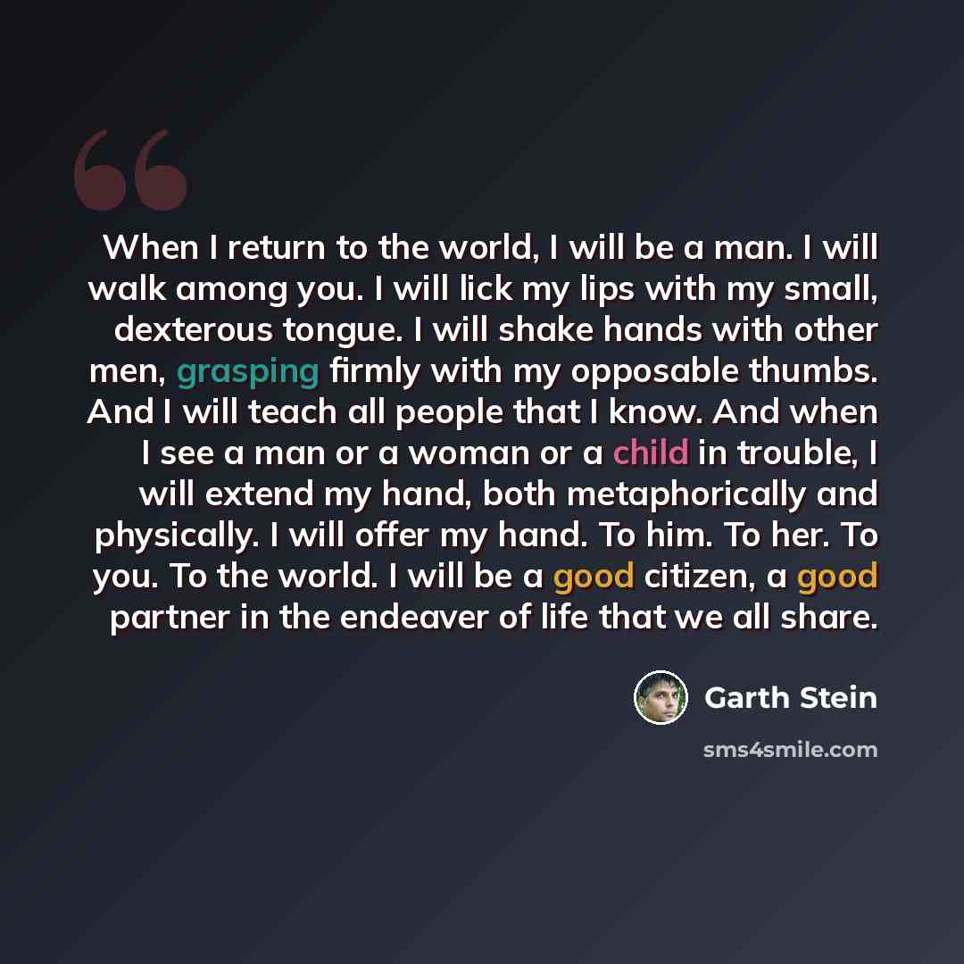 “When I return to the world, I will be a man. I will walk among you. I will lick my lips with my small, dexterous tongue. I will shake hands with other men, grasping firmly with my opposable thumbs. And I will teach all people that I know. And when I see a man or a woman or a child in trouble, I…” quote by Garth Stein