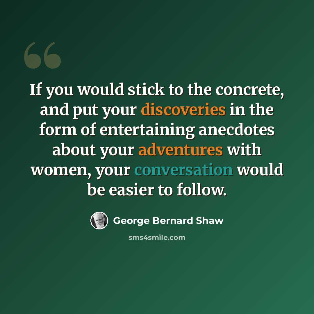 “If you would stick to the concrete, and put your discoveries in the form of entertaining anecdotes about your adventures with women, your conversation would be easier to follow.” quote by George Bernard Shaw